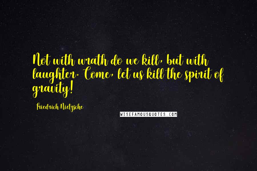 Friedrich Nietzsche Quotes: Not with wrath do we kill, but with laughter. Come, let us kill the spirit of gravity!