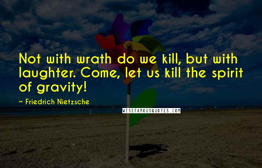 Friedrich Nietzsche Quotes: Not with wrath do we kill, but with laughter. Come, let us kill the spirit of gravity!