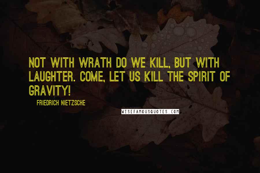 Friedrich Nietzsche Quotes: Not with wrath do we kill, but with laughter. Come, let us kill the spirit of gravity!