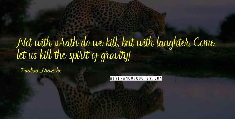 Friedrich Nietzsche Quotes: Not with wrath do we kill, but with laughter. Come, let us kill the spirit of gravity!