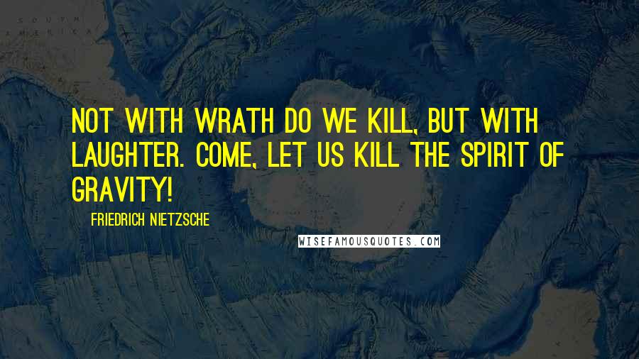 Friedrich Nietzsche Quotes: Not with wrath do we kill, but with laughter. Come, let us kill the spirit of gravity!