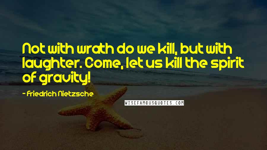 Friedrich Nietzsche Quotes: Not with wrath do we kill, but with laughter. Come, let us kill the spirit of gravity!