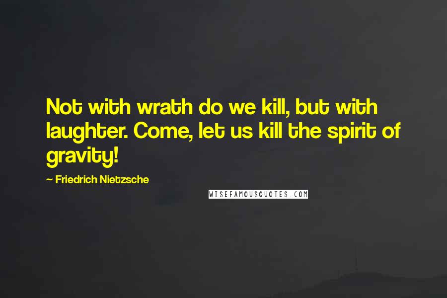 Friedrich Nietzsche Quotes: Not with wrath do we kill, but with laughter. Come, let us kill the spirit of gravity!