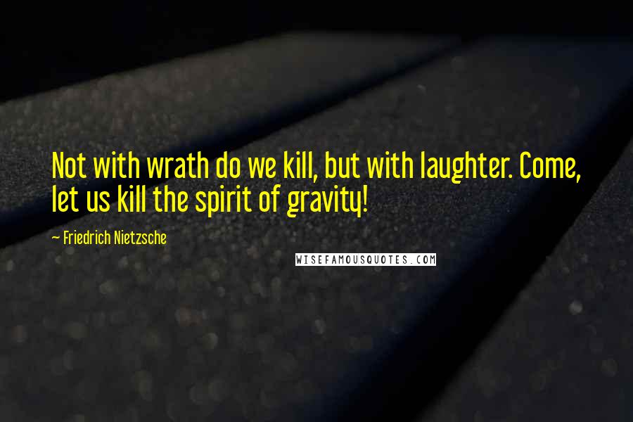 Friedrich Nietzsche Quotes: Not with wrath do we kill, but with laughter. Come, let us kill the spirit of gravity!