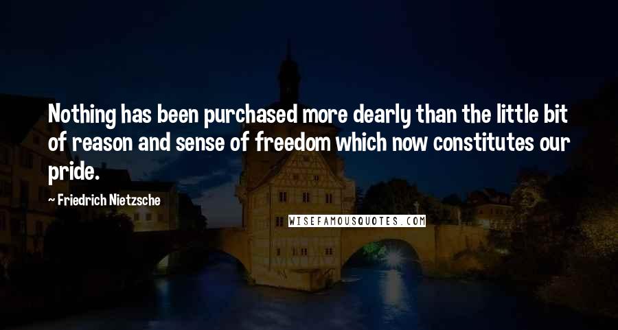 Friedrich Nietzsche Quotes: Nothing has been purchased more dearly than the little bit of reason and sense of freedom which now constitutes our pride.