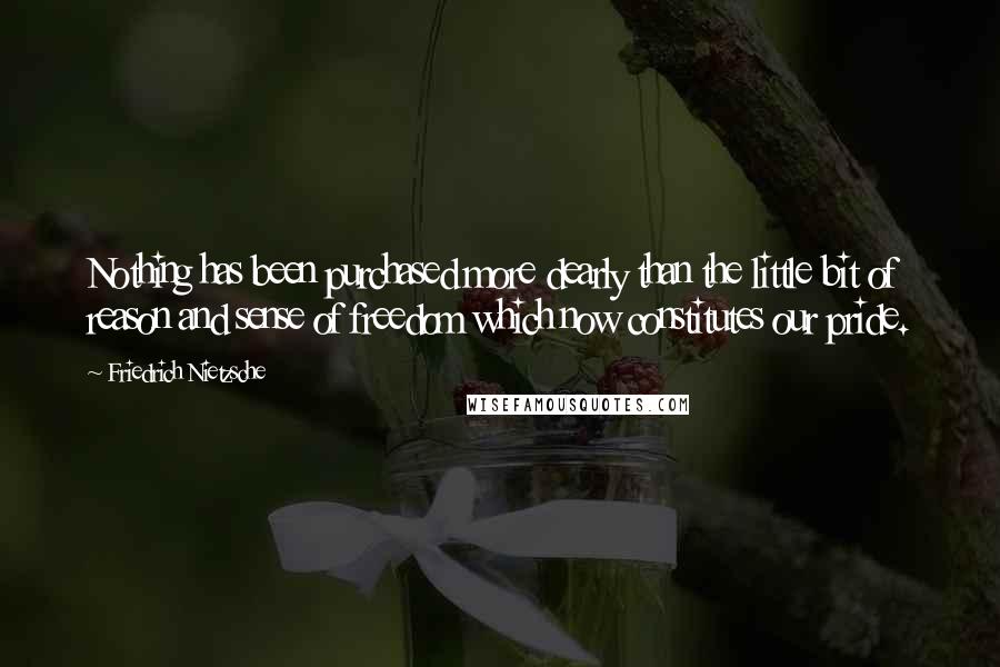 Friedrich Nietzsche Quotes: Nothing has been purchased more dearly than the little bit of reason and sense of freedom which now constitutes our pride.