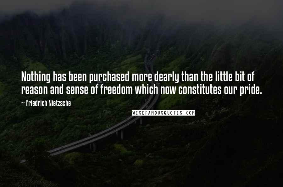 Friedrich Nietzsche Quotes: Nothing has been purchased more dearly than the little bit of reason and sense of freedom which now constitutes our pride.