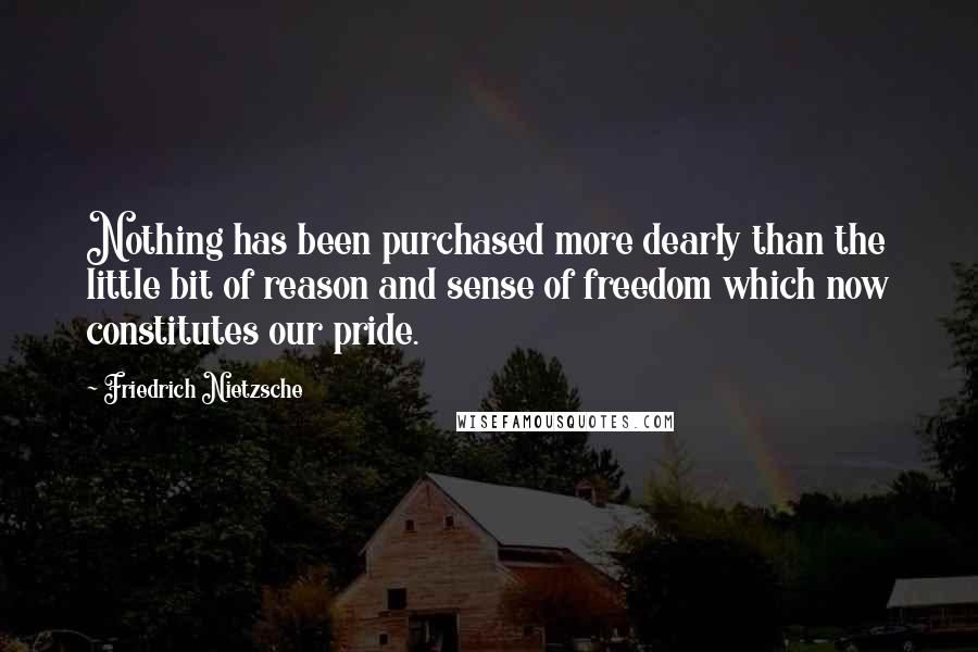 Friedrich Nietzsche Quotes: Nothing has been purchased more dearly than the little bit of reason and sense of freedom which now constitutes our pride.