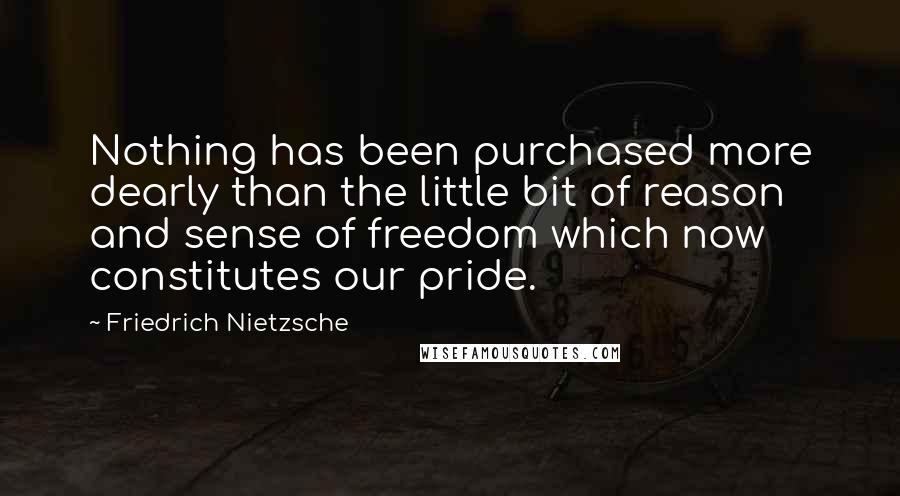 Friedrich Nietzsche Quotes: Nothing has been purchased more dearly than the little bit of reason and sense of freedom which now constitutes our pride.