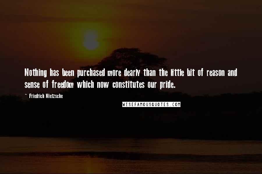 Friedrich Nietzsche Quotes: Nothing has been purchased more dearly than the little bit of reason and sense of freedom which now constitutes our pride.