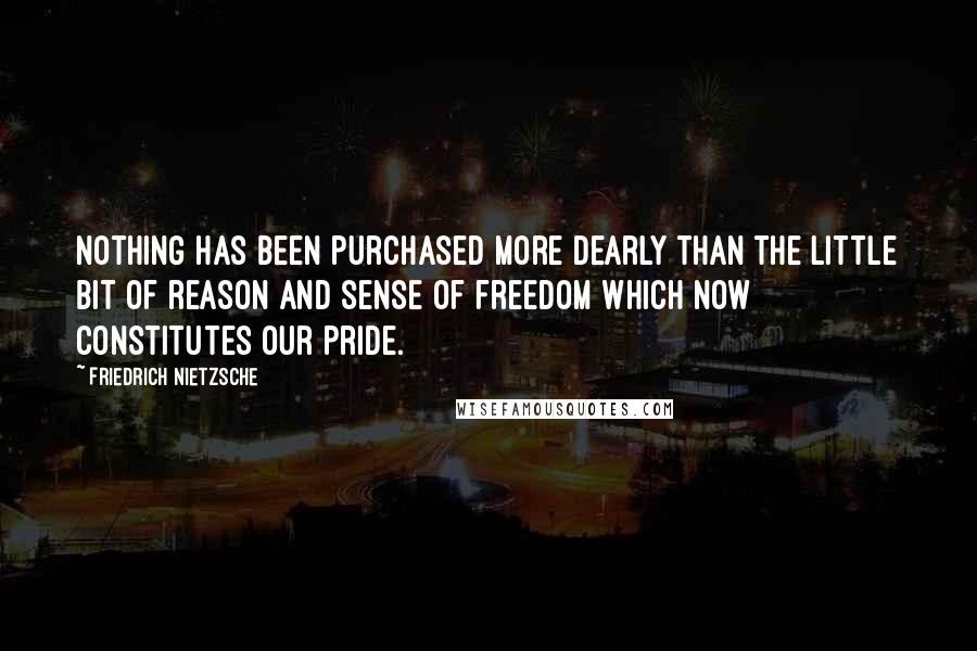 Friedrich Nietzsche Quotes: Nothing has been purchased more dearly than the little bit of reason and sense of freedom which now constitutes our pride.