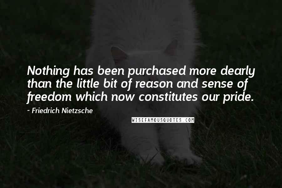 Friedrich Nietzsche Quotes: Nothing has been purchased more dearly than the little bit of reason and sense of freedom which now constitutes our pride.