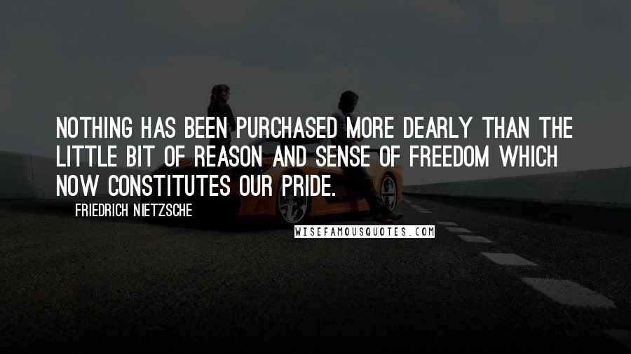 Friedrich Nietzsche Quotes: Nothing has been purchased more dearly than the little bit of reason and sense of freedom which now constitutes our pride.