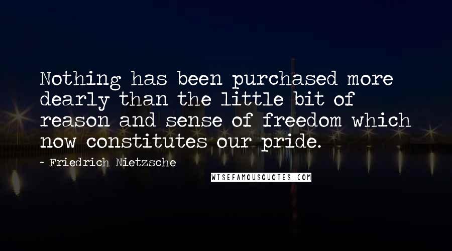 Friedrich Nietzsche Quotes: Nothing has been purchased more dearly than the little bit of reason and sense of freedom which now constitutes our pride.