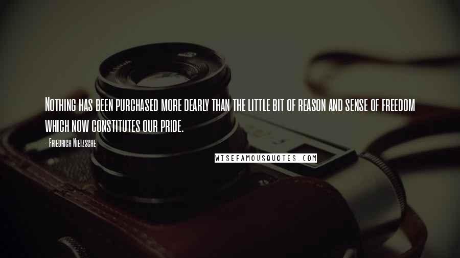 Friedrich Nietzsche Quotes: Nothing has been purchased more dearly than the little bit of reason and sense of freedom which now constitutes our pride.