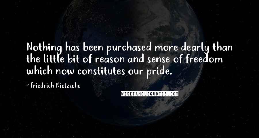 Friedrich Nietzsche Quotes: Nothing has been purchased more dearly than the little bit of reason and sense of freedom which now constitutes our pride.