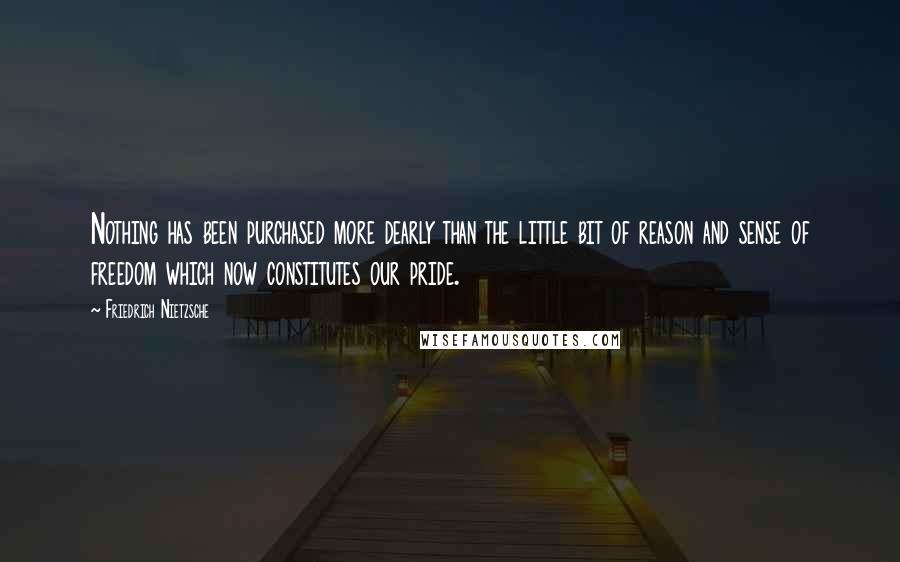 Friedrich Nietzsche Quotes: Nothing has been purchased more dearly than the little bit of reason and sense of freedom which now constitutes our pride.