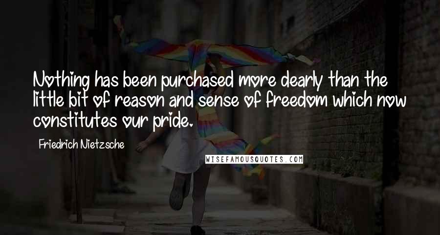 Friedrich Nietzsche Quotes: Nothing has been purchased more dearly than the little bit of reason and sense of freedom which now constitutes our pride.