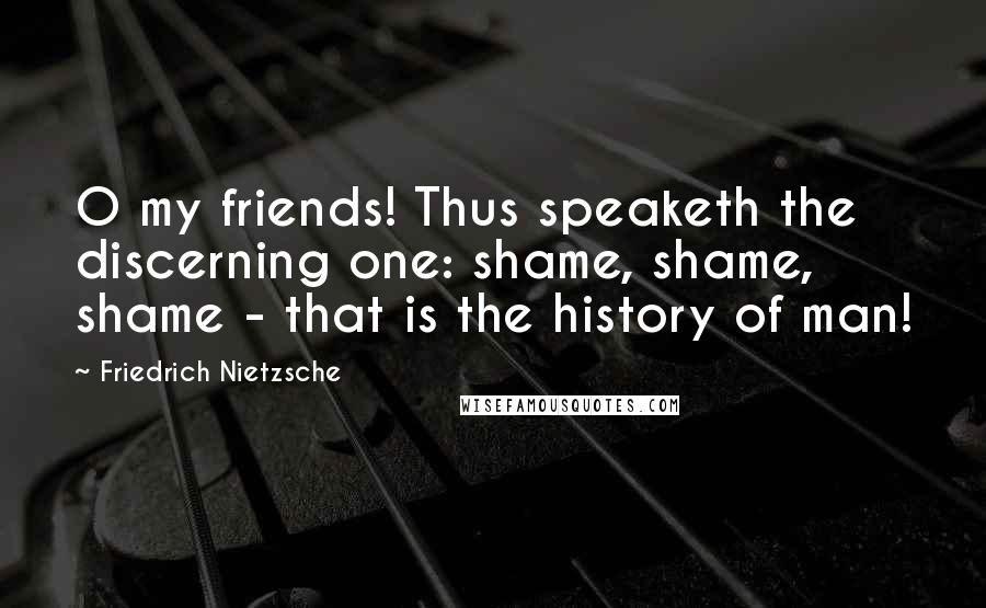 Friedrich Nietzsche Quotes: O my friends! Thus speaketh the discerning one: shame, shame, shame - that is the history of man!