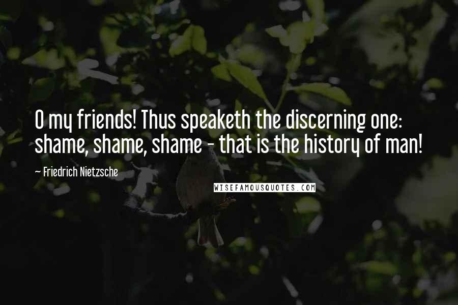 Friedrich Nietzsche Quotes: O my friends! Thus speaketh the discerning one: shame, shame, shame - that is the history of man!