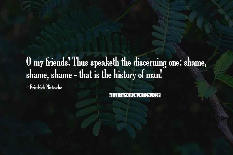 Friedrich Nietzsche Quotes: O my friends! Thus speaketh the discerning one: shame, shame, shame - that is the history of man!