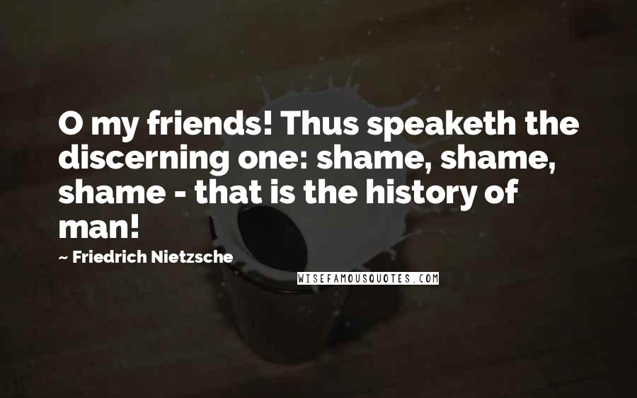 Friedrich Nietzsche Quotes: O my friends! Thus speaketh the discerning one: shame, shame, shame - that is the history of man!