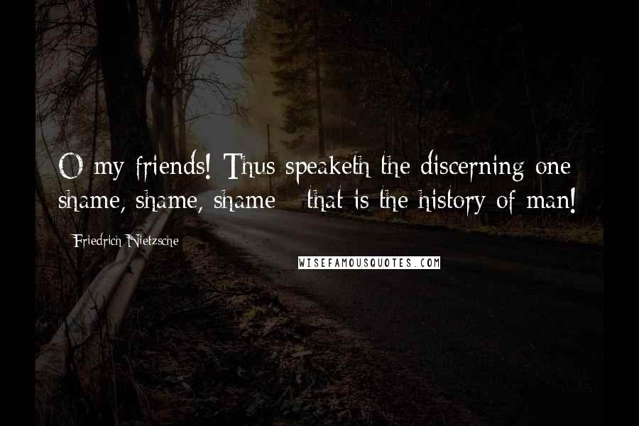 Friedrich Nietzsche Quotes: O my friends! Thus speaketh the discerning one: shame, shame, shame - that is the history of man!