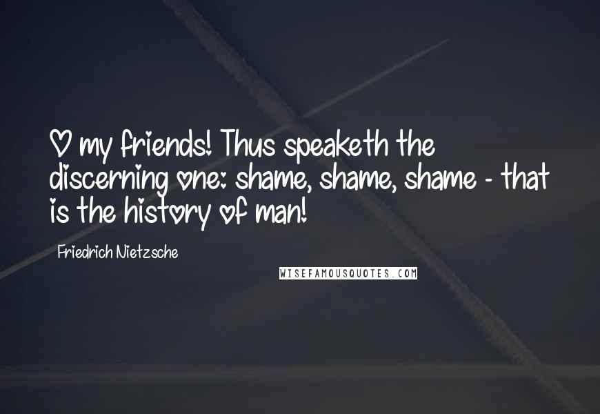 Friedrich Nietzsche Quotes: O my friends! Thus speaketh the discerning one: shame, shame, shame - that is the history of man!