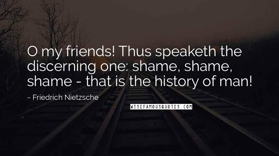 Friedrich Nietzsche Quotes: O my friends! Thus speaketh the discerning one: shame, shame, shame - that is the history of man!