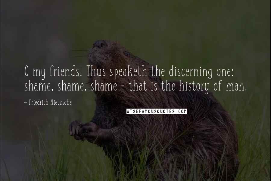 Friedrich Nietzsche Quotes: O my friends! Thus speaketh the discerning one: shame, shame, shame - that is the history of man!