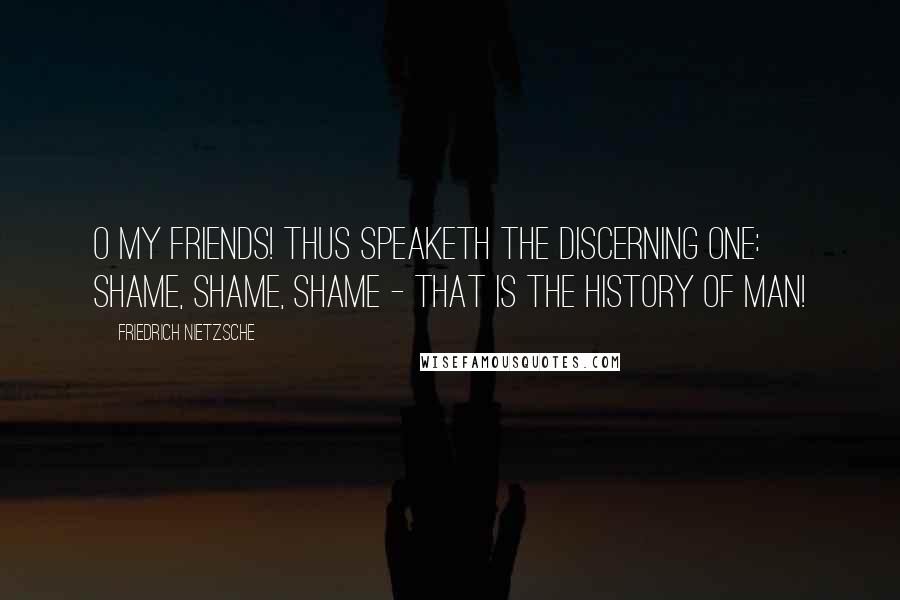 Friedrich Nietzsche Quotes: O my friends! Thus speaketh the discerning one: shame, shame, shame - that is the history of man!