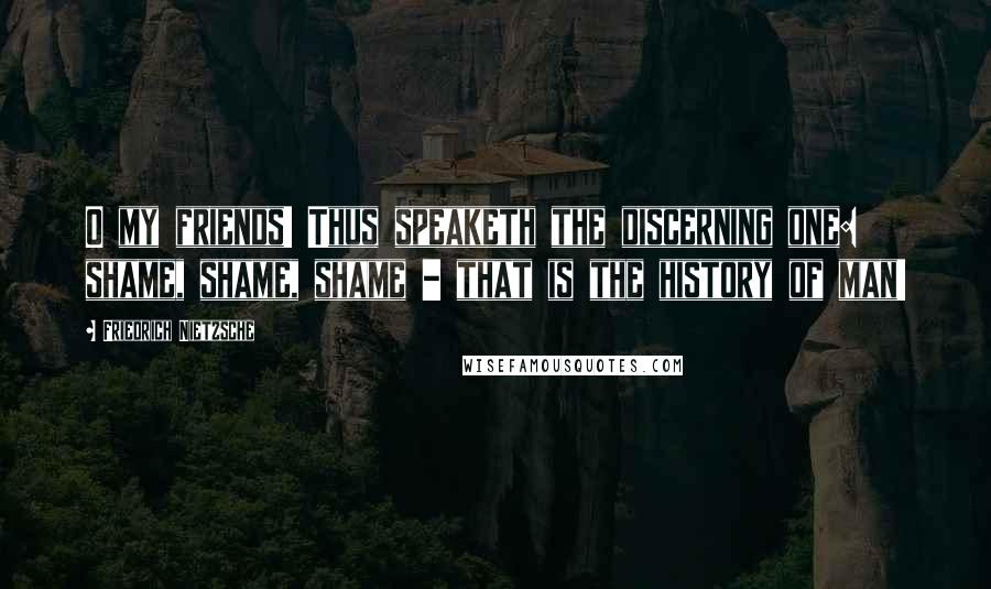 Friedrich Nietzsche Quotes: O my friends! Thus speaketh the discerning one: shame, shame, shame - that is the history of man!