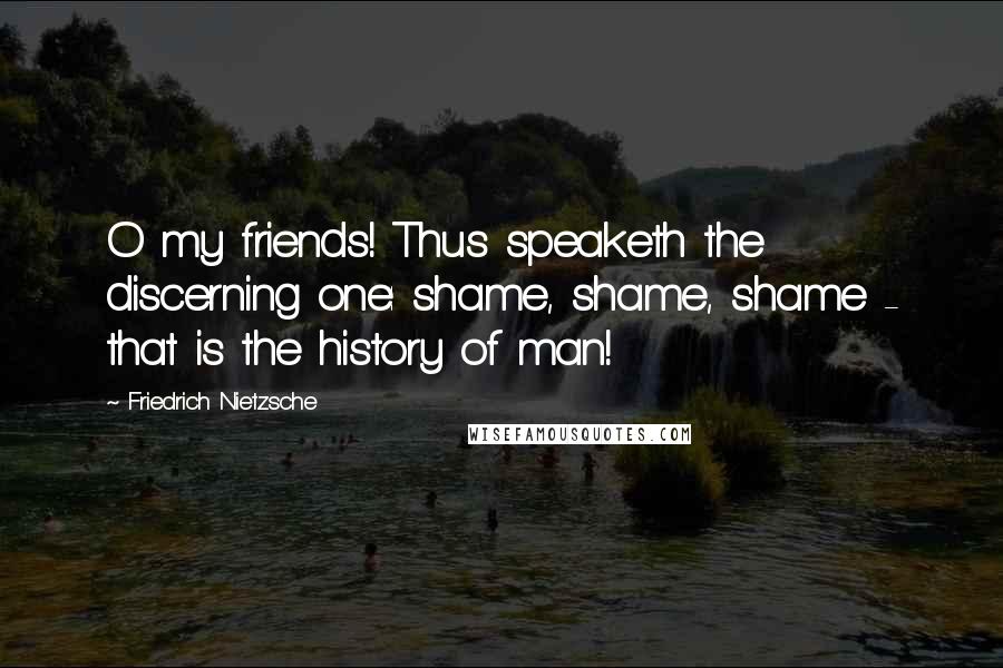 Friedrich Nietzsche Quotes: O my friends! Thus speaketh the discerning one: shame, shame, shame - that is the history of man!