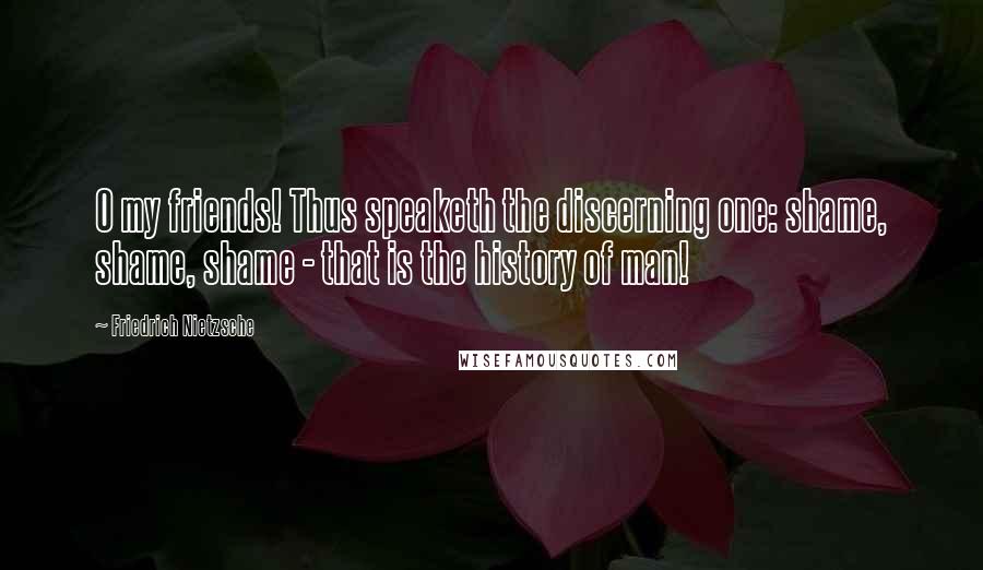 Friedrich Nietzsche Quotes: O my friends! Thus speaketh the discerning one: shame, shame, shame - that is the history of man!