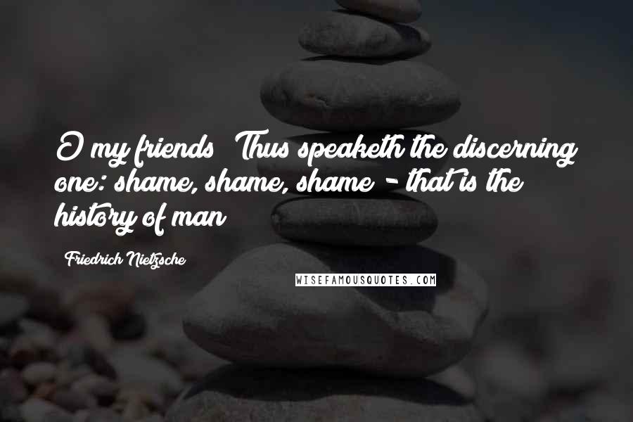 Friedrich Nietzsche Quotes: O my friends! Thus speaketh the discerning one: shame, shame, shame - that is the history of man!