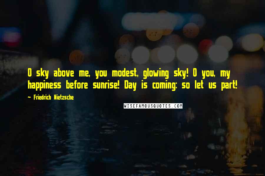 Friedrich Nietzsche Quotes: O sky above me, you modest, glowing sky! O you, my happiness before sunrise! Day is coming: so let us part!