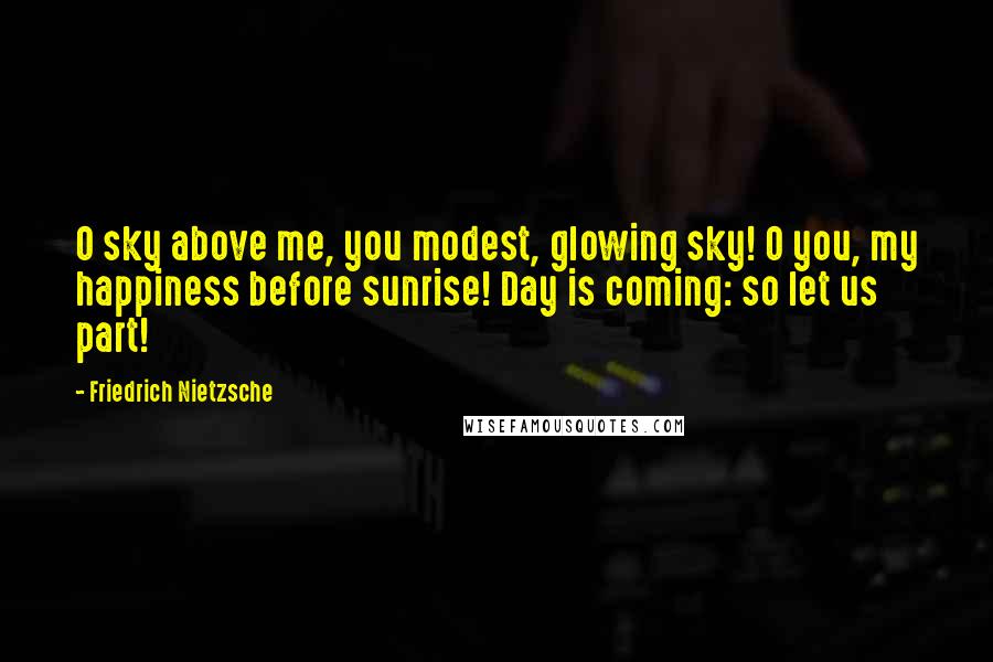 Friedrich Nietzsche Quotes: O sky above me, you modest, glowing sky! O you, my happiness before sunrise! Day is coming: so let us part!