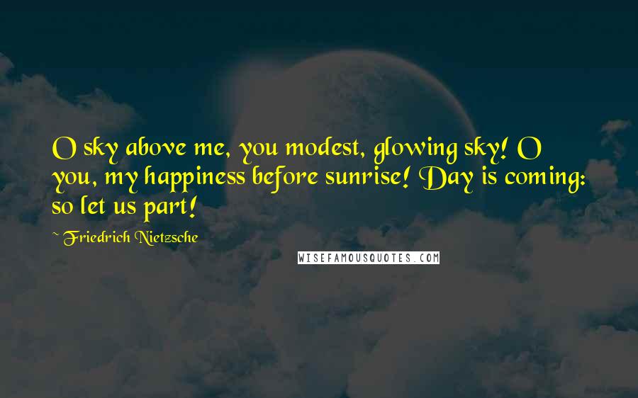 Friedrich Nietzsche Quotes: O sky above me, you modest, glowing sky! O you, my happiness before sunrise! Day is coming: so let us part!