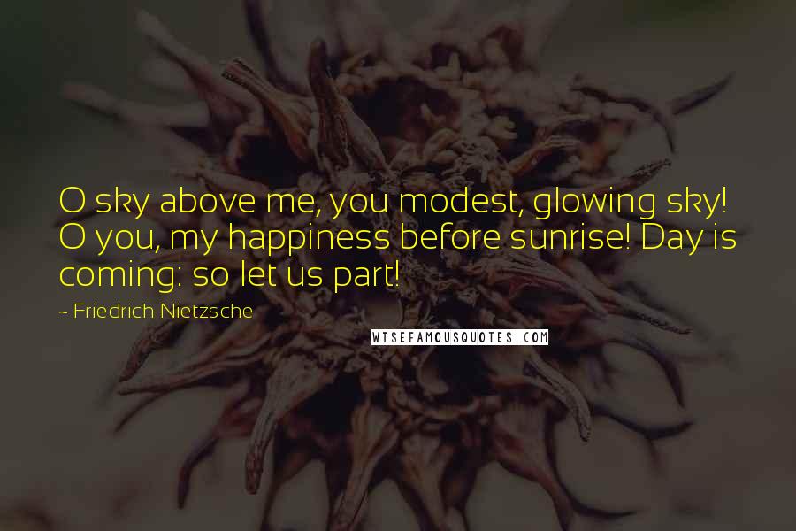 Friedrich Nietzsche Quotes: O sky above me, you modest, glowing sky! O you, my happiness before sunrise! Day is coming: so let us part!