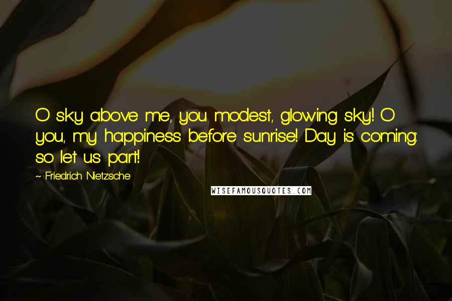 Friedrich Nietzsche Quotes: O sky above me, you modest, glowing sky! O you, my happiness before sunrise! Day is coming: so let us part!