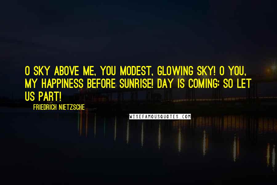 Friedrich Nietzsche Quotes: O sky above me, you modest, glowing sky! O you, my happiness before sunrise! Day is coming: so let us part!