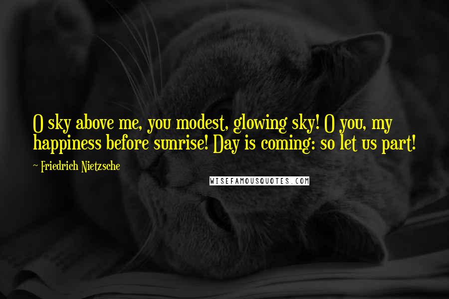 Friedrich Nietzsche Quotes: O sky above me, you modest, glowing sky! O you, my happiness before sunrise! Day is coming: so let us part!