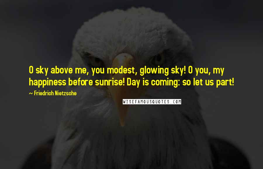 Friedrich Nietzsche Quotes: O sky above me, you modest, glowing sky! O you, my happiness before sunrise! Day is coming: so let us part!