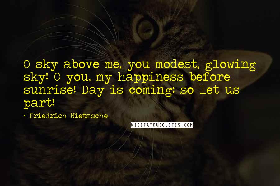 Friedrich Nietzsche Quotes: O sky above me, you modest, glowing sky! O you, my happiness before sunrise! Day is coming: so let us part!