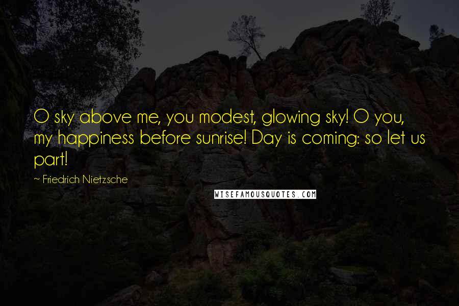 Friedrich Nietzsche Quotes: O sky above me, you modest, glowing sky! O you, my happiness before sunrise! Day is coming: so let us part!