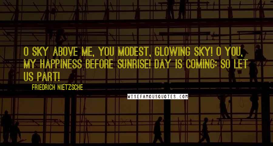 Friedrich Nietzsche Quotes: O sky above me, you modest, glowing sky! O you, my happiness before sunrise! Day is coming: so let us part!