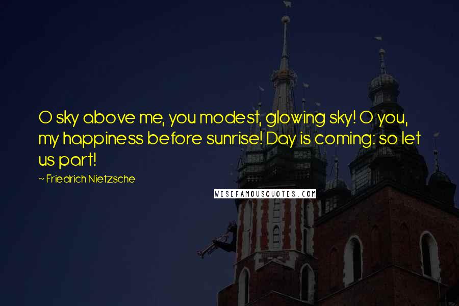 Friedrich Nietzsche Quotes: O sky above me, you modest, glowing sky! O you, my happiness before sunrise! Day is coming: so let us part!