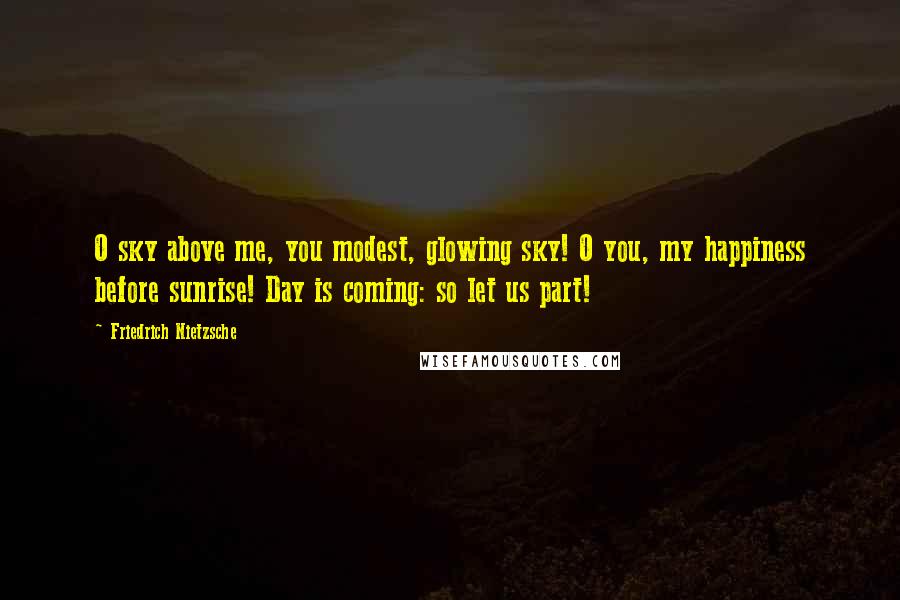 Friedrich Nietzsche Quotes: O sky above me, you modest, glowing sky! O you, my happiness before sunrise! Day is coming: so let us part!