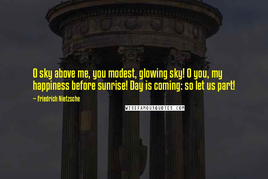 Friedrich Nietzsche Quotes: O sky above me, you modest, glowing sky! O you, my happiness before sunrise! Day is coming: so let us part!