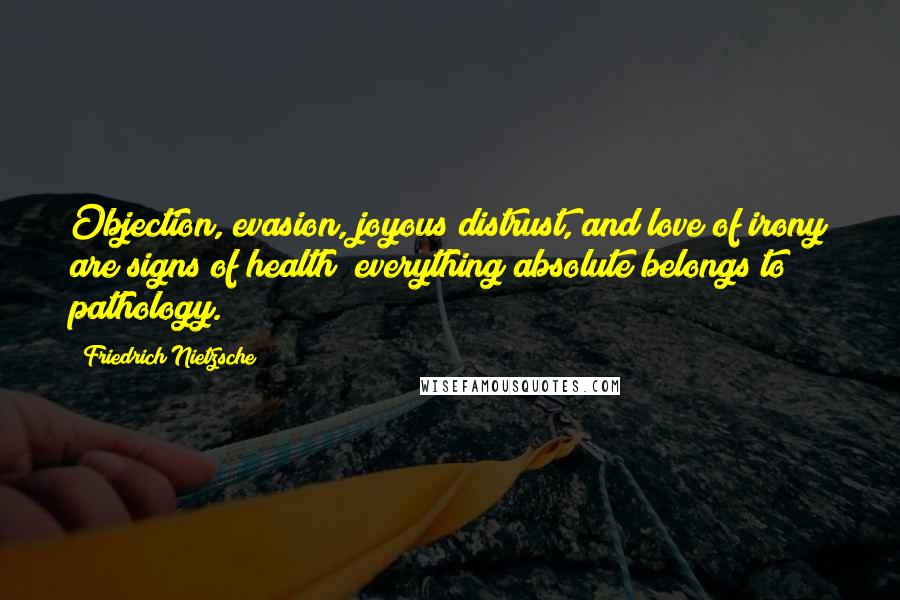 Friedrich Nietzsche Quotes: Objection, evasion, joyous distrust, and love of irony are signs of health; everything absolute belongs to pathology.